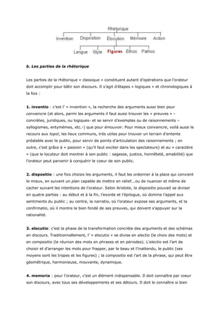 b. Les parties de la rhétorique


Les parties de la rhétorique « classique » constituent autant d’opérations que l’orateur
doit accomplir pour bâtir son discours. Il s’agit d’étapes « logiques » et chronologiques à
la fois :


1. inventio : c’est l’ « invention », la recherche des arguments aussi bien pour
convaincre (et alors, parmi les arguments il faut aussi trouver les « preuves » -
concrètes, juridiques, ou logiques- et se servir d’exemples ou de raisonnements –
syllogismes, entymèmes, etc.-) que pour émouvoir. Pour mieux convaincre, voilà aussi le
recours aux topoï, les lieux communs, très utiles pour trouver un terrain d’entente
préalable avec le public, pour servir de points d’articulation des raisonnements ; en
outre, c’est grâce à « passion » (qu’il faut exciter dans les spectateurs) et au « caractère
» (que le locuteur doit montrer à son public : sagesse, justice, honnêteté, amabilité) que
l’orateur peut parvenir à conquérir le coeur de son public.


2. dispositio : une fois choisis les arguments, il faut les ordonner à la place qui convient
le mieux, en suivant un plan capable de mettre en relief...ou de nuancer et même de
cacher suivant les intentions de l’orateur. Selon Aristote, la dispositio pouvait se diviser
en quatre parties : au début et à la fin, l’exorde et l’épilogue, où domine l’appel aux
sentiments du public ; au centre, la narratio, où l’orateur expose ses arguments, et la
confirmatio, où il montre le bien fondé de ses preuves, qui doivent s’appuyer sur la
rationalité.


3. elocutio: c’est la phase de la transformation concrète des arguments et des schémas
en discours. Traditionnellement, l’ « elocutio » se divise en electio (le choix des mots) et
en compositio (le réunion des mots en phrases et en périodes). L’electio est l’art de
choisir et d’arranger les mots pour frapper, par le beau et l’inattendu, le public (ses
moyens sont les tropes et les figures) ; la compositio est l’art de la phrase, qui peut être
géométrique, harmonieuse, mouvante, dynamique.


4. memoria : pour l’orateur, c’est un élément indispensable. Il doit connaître par coeur
son discours, avec tous ses développements et ses détours. Il doit le connaître si bien
 