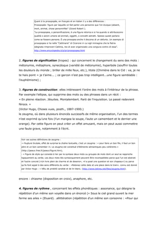 Quant à la prosopopée, en français et en italien il y a des différences :
              Prosopopée: figure par laquelle on fait parler une personne que l’on évoque (absent,
              mort, animal, chose personnifiée” (Grand Robert ).
              "La prosopopea, o personificazione, è una figura retorica e si ha quando si attribuiscono
              qualità o azioni umane ad animali, oggetti, o concetti astratti. Spesso questi parlano
              come se fossero persone. È una prosopea anche il discorso di un defunto. Un esempio di
              prosopopea si ha nelle "Catilinarie" di Cicerone in cui egli immagina che la Patria
              sdegnata rimproveri Catilina, reo di aver organizzato una congiura contro di essa".
              http://www.encyclopedia.it/p/pr/prosopopea.html




2. figures de signification (tropes) : qui concernent le changement du sens des mots :
métonymie, métaphore, synecdoque (variété de métonymie), hyperbole (souffrir toutes
les douleurs du monde ; briller de mille feux, etc.), litote (Chimène dans le Cid : va, je ne
te hais point = je t’aime... ; ce garcon n’est pas trop intelligent...une figure semblable :
l’euphémisme) ;


3. figures de construction: elles intéressent l’ordre des mots à l’intérieur de la phrase.
Par exemple l’ellipse, qui supprime des mots ou des phrases dans un récit :
« En pleine réaction. Jésuites. Montalembert. Parti de l'inquisition. Le passé redevient
féroce. »
(Victor Hugo, Choses vues, posth., 1887-1900.)
le zeugma, où dans plusieurs énoncés successifs de même organisation, l’un des termes
n’est exprimé qu’une fois (l’un mangea la soupe, l’aute un camembert et le dernier une
orange). Par cette figure on peut créer un effet amusant, mais on peut aussi commettre
une faute grave, notamment à l'écrit.



 Voir ces autres définitions de zeugma :
 -« Rupture brutale, effet de surprise la chaîne textuelle, c'est un zeugma : « pour faire un bon fils, il faut un bon
 père et un bon camember »t. Le zeugma est constitué d'éléments sémantiques peu cohérents »
 (http://jaseur.free.fr/jaseur/figure.htm);
 - « Figure de style qui consiste à lier par la syntaxe deux mots ou groupes de mots dont un seul se rapproche
 logiquement au verbe. Les deux mots liés syntaxiquement peuvent être incompatibles parce que l'un est abstrait
 et l'autre concret («Un livre plein de charme et de dessins»; «il a posé une question et son chapeau») ou parce
 qu'ils font appel à des sens différents du verbe : «Retenez cette date et une place dans le train». connu est donné
 par Victor Hugo : « Vêtu de probité candide et de lin blanc. (http://www.lettres.net/files/zeugma.html).




encore : chiasme (disposition en croix), anaphore, etc.


4. figures de rythme , concernant les effets phonétiques : assonance, qui désigne la
répétition d'un même son voyelle dans un énoncé (« Sous le ciel grand ouvert la mer
ferme ses ailes » (Eluard). .allittération (répétition d'un même son consonne : «Pour qui
 