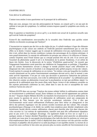 CHAPITRE DEUX

Faire dériver la sublimation

L'auteur nous amène à nous questionner sur le pourquoi de la sublimation.

Dans une cure, puisque c'est une des préoccupation de l'auteur, on conçoit qu'il y est une part de
sublimé et une part de symptômes. Le sublimé existera toujours quand le symptôme sera résolu, ou
dissous.

Donc la question se transforme en est-ce qu'il y a un destin non sexuel de la pulsion sexuelle sans
qu'il soit de l'ordre du symptôme?

Existe-t'il des manifestations non-sexuelles de la sexualité chez l'individu sans qu'elles soient
réduites ou dissoutes au passage par l'analyse?

L'inconscient ne respecte pas des lois ou des règles du jeu, il a plutôt tendance à loger des éléments
psychologiques et des causes aux endroits où l'individu penserait naturellement que ce sont des
effets ou le destin. L'auteur suggère que le concept de sublimation n'est pas explicitement, et peut
être à tort, utilisé dans les travaux nombreux à propos des personnages de la création artistique. A
mon grand étonnement, le concept de sublimation est presque une entrave à la réflexion et l'auteur,
comme l'exprime aussi Freud insinue que ce concept pourrait être mis de coté. Il ne couvre pas
l'essentiel du phénomène quand il sert à la formulation de la pensée freudienne, il est utilisé de
façon très limitée. Avec la découverte de la notion "d'inhibition quant-au-but" j'ai ressenti que
l'engagement humanitaire serait peut-être une inhibition de l'engagement en politique. L'hypothèse
que les actions humanitaires servent à changer le monde pourrait étayer cette affirmation en
élargissant des faits concrets et localisés à un changement plus global jusqu'au niveau des valeurs.
Freud exprime le concept de sublimation en ces termes: "les mêmes voies par lesquelles les troubles
sexuels retentissent sur les autres fonctionnement somatiques doivent servir, chez le normal, à une
autre activité importante. C'est par ces voies que devraient se poursuivre l'attraction des pulsions
sexuelles vers des buts non-sexuels, c'est à dire la sublimation de la sexualité.". La sublimation peut
être observée comme un phénomène évacué par la psychanalyse en tant que problème séparé. La
question de la sublimation peut être posée d'une autre façon: existe-t-il des tendances sexuelles ou
des rejetons pulsionnels conformes au moi, allant dans le sens du moi et susceptibles de venir
renforcer l'action de celui-ci?

Mélanie KLEIN dans son ouvrage "l'analyse des jeunes enfants' définie la sublimation comme étant
un investissement à symbolisme sexuel, d'une tendance ou d'une activité appartenant aux pulsions
du moi." Toujours d'après Mélanie KLEIN, les transferts favoriseraient la voie de la sublimation. Se
pose ensuite la question de savoir si le phénomène de sublimation serait une composante de
l'adaptation de l'être humain vers des activités socialement valorisées. C'est à dire que
l'environnement social aurait suffisamment d'influence pour faire initier un changement et une
dérive des pulsions organiques vers des actions sociales reconnues par des valeurs. Des concepts
psychanalytiques d'étayage et de dièdre me semble trop complexes pour aborder simplement cette
mystérieuse faculté décrite comme sublimation, chacun peut chercher plus loin dans chacune des
voies ouvertes ici. Les notions de représentation, transfert sont peut être suffisamment répandues
pour ne pas avoir à les expliquer d'avantage. J'ai également étudié un livre sur ce sujet il y a
quelques années et l'auteur abordait l'hypothèse que la sublimation serait peut-être un phénomène
ou plutôt une issue pour la sauvegarde psychologique d'un individu dont les pulsions ne voient pas
d'accomplissement dans la réalité. Celui-ci déplacerait donc cette tension vers des activités sociales
reconnues et palpables afin de préserver sa santé psychique et son équilibre mental. La lecture de ce
recueil de cours confirme le lien entre une pression plus ou moins sensible de l'environnement et un
 