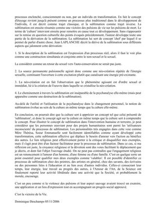 processus enclenché, consciemment ou non, par un individu en transformation. En fait le concept
d'étayage revient jusqu'à présent comme un processus plus traditionnel dans le développement de
l'individu, il est décrit comme trajet classique, et la sublimation comme trajet inverse. La
sublimation est ensuite résumée comme une victoire des pulsions de vie sur les pulsions de mort. Le
terme de 'culture' intervient ensuite pour remettre en cause tout ce développement. Sans s'appesantir
sur la remise en question culturelle des points évoqués précédemment, l'auteur développe toute une
partie de la dérivation de la sublimation. La sublimation lui sert de concept 'chef' par lequel il se
permet de parler d'autre chose. Jean LAPLANCHE décrit la dérive de la sublimation sous différents
aspects qui jalonnent cette dérivation:

1. Si la description de la sublimation est l'expression d'un processus réel, alors il faut le voir plus
comme une construction simultanée et conjointe entre le non-sexuel et le sexuel.

La considérer comme un retour du sexuel vers l'auto-conservation ne serait pas juste.

2. La source permanente pulsionnelle agirait donc comme une néo-création répétée de l'énergie
sexuelle, continuant l'ouverture à cette excitation plutôt que canalisant une énergie pré-existante.

3. La néo-création est en fait l'observation que le phénomène agissant est d'ordre sexuel et
immédiat, lié à la création de l'oeuvre dans laquelle se cristallise la néo-création.

4. Le cheminement à travers la sublimation est inséparable de la psychanalyse elle-même (mais peut
apparaître comme une destruction de la sublimation).

Au-delà de l'utilité et l'utilisation de la psychanalyse dans le changement personnel, la notion de
sublimation évolue au sein de la culture en même temps que la culture elle-même.

En conclusion, on pourrait dire que la culture sert à apprécier un concept tel que celui présenté de
'sublimation', et donc le concept agit sur la culture en même temps que la culture sert à comprendre
le concept. Pour illustrer le concept de sublimation dans l'intervention humaine et terrestre, je peut
considérer que les personnes oeuvrant pour des projets humanitaires sont parmi les 'utilisateurs
inconscients' du processus de sublimation. Les personnalités très engagées dans cette voie comme
Mère Thérésa, Soeur Emmanuelle sont facilement identifiables comme ayant développé cette
transformation, cette sublimation affective qui déplace le besoin d'amour vers l'action au bénéfice
des autres. Le lien religieux peut effectivement porter à la critique et disqualifier mes exemples,
mais il s'agit peut être d'un facteur facilitateur pour le processus de sublimation. Dans ce cas, si ma
réflexion est juste, la croyance religieuse et la dévotion sont des voies facilitant le déplacement que
je décris, et dont fait l'objet l'ouvrage étudié. On ne peut pas contredire que l'engagement religieux
est un renoncement à l'amour d'un homme, d'une femme ou d'une famille. C'est en quelque sorte un
point essentiel pour qualifier mes deux exemples comme 'valables'. Il est possible d'identifier ce
processus de sublimation chez des peintres, des artistes en général, chez des savants, des écrivains
ou des personnes liées à l'éducation et au lien avec d'autres individus. Celles-ci consacrant leur
temps, leur énergie, leur travail au progrès des autres, à l'Amour de l'Art, de la Science ont
finalement reporté leur activité libidinale dans une activité que la Société, et probablement la
morale, encourage.

C'est un peu comme si la violence des pulsions et leur aspect sauvage avaient trouvé un exutoire,
une application et un lieu d'expression tout en accompagnant un progrès social approuvé.

C'est la victoire de la Vie.

Dominique Deschamps 05/11/2006
 
