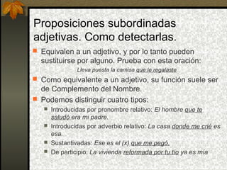 Proposiciones subordinadas
adjetivas. Como detectarlas.
 Equivalen a un adjetivo, y por lo tanto pueden
sustituirse por alguno. Prueba con esta oración:
Lleva puesta la camisa que le regalaste
 Como equivalente a un adjetivo, su función suele ser
de Complemento del Nombre.
 Podemos distinguir cuatro tipos:
 Introducidas por pronombre relativo: El hombre que te
saludó era mi padre.
 Introducidas por adverbio relativo: La casa donde me crié es
esa.
 Sustantivadas: Ese es el (x) que me pegó.
 De participio: La vivienda reformada por tu tío ya es mía
 