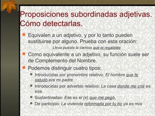 Proposiciones subordinadas adjetivas.
Cómo detectarlas.
 Equivalen a un adjetivo, y por lo tanto pueden
sustituirse por alguno. Prueba con esta oración:
Lleva puesta la camisa que le regalaste
 Como equivalente a un adjetivo, su función suele ser
de Complemento del Nombre.
 Podemos distinguir cuatro tipos:
 Introducidas por pronombre relativo: El hombre que te
saludó era mi padre.
 Introducidas por adverbio relativo: La casa donde me crié es
esa.
 Sustantivadas: Ese es el (x) que me pegó.
 De participio: La vivienda reformada por tu tío ya es mía
 
