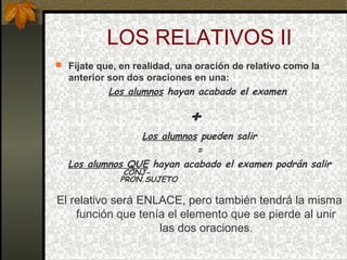 LOS RELATIVOS II
 Fíjate que, en realidad, una oración de relativo como la
anterior son dos oraciones en una:
Los alumnos hayan acabado el examen
+
Los alumnos pueden salir
=
Los alumnos QUE hayan acabado el examen podrán salir
CONJ-
PRON.SUJETO
El relativo será ENLACE, pero también tendrá la misma
función que tenía el elemento que se pierde al unir
las dos oraciones.
 