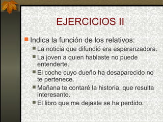 EJERCICIOS II
 Indica la función de los relativos:
 La noticia que difundió era esperanzadora.
 La joven a quien hablaste no puede
entenderte.
 El coche cuyo dueño ha desaparecido no
te pertenece.
 Mañana te contaré la historia, que resulta
interesante.
 El libro que me dejaste se ha perdido.
 