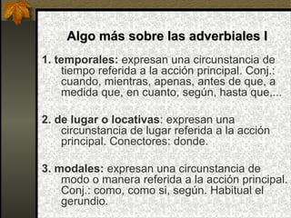 Algo más sobre las adverbiales IAlgo más sobre las adverbiales I
1. temporales: expresan una circunstancia de
tiempo referida a la acción principal. Conj.:
cuando, mientras, apenas, antes de que, a
medida que, en cuanto, según, hasta que,...
2. de lugar o locativas: expresan una
circunstancia de lugar referida a la acción
principal. Conectores: donde.
3. modales: expresan una circunstancia de
modo o manera referida a la acción principal.
Conj.: como, como si, según. Habitual el
gerundio.
 