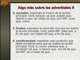 Algo más sobre las adverbiales IIAlgo más sobre las adverbiales II
4. causales: expresan el motivo de la acción
principal. Conj: porque, ya que, puesto que,
debido a que, en vistas de que, por+INF, pues,
que, como.
5. finales: expresan la intención con que se realiza
la acción principal. Conj: para+INF, para que, a
fin de que, con objeto de que, a fin de que,...
6. condicionales: expresan una condición que
debe cumplirse para que se realice la acción
principal. Conj: si, como, siempre que, a
condición de que, a menos que, con tal de que,
de+INF, en el caso de que,...
 