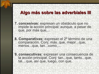 Algo más sobre las adverbiales IIIAlgo más sobre las adverbiales III
7. concesivas: expresan un obstáculo que no
impide la acción principal: aunque, a pesar de
que, por más que,...
8. Comparativas: expresan el 2º término de una
comparación. Conj: más..que, mejor...que,
menos...que, tan...como,...
9. consecutivas: expresan una consecuencia de
la acción principal. Conj: tan...que, tanto...que,
tal....que, así que, luego, con que,
 