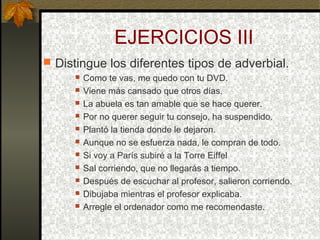 EJERCICIOS III
 Distingue los diferentes tipos de adverbial.
 Como te vas, me quedo con tu DVD.
 Viene más cansado que otros días.
 La abuela es tan amable que se hace querer.
 Por no querer seguir tu consejo, ha suspendido.
 Plantó la tienda donde le dejaron.
 Aunque no se esfuerza nada, le compran de todo.
 Si voy a París subiré a la Torre Eiffel
 Sal corriendo, que no llegarás a tiempo.
 Después de escuchar al profesor, salieron corriendo.
 Dibujaba mientras el profesor explicaba.
 Arregle el ordenador como me recomendaste.
 
