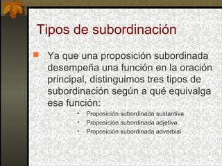 Tipos de subordinación
 Ya que una proposición subordinada
desempeña una función en la oración
principal, distinguimos tres tipos de
subordinación según a qué equivalga
esa función:
• Proposición subordinada sustantiva
• Proposición subordinada adjetiva
• Proposición subordinada adverbial
 