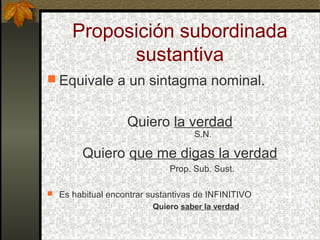 Proposición subordinada
sustantiva
 Equivale a un sintagma nominal.
Quiero la verdad
S.N.
Quiero que me digas la verdad
Prop. Sub. Sust.
 Es habitual encontrar sustantivas de INFINITIVO
Quiero saber la verdad
 