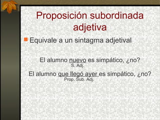 Proposición subordinada
adjetiva
 Equivale a un sintagma adjetival
El alumno nuevo es simpático, ¿no?
S. Adj.
El alumno que llegó ayer es simpático, ¿no?
Prop. Sub. Adj.
 