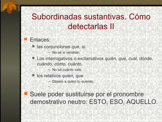 Subordinadas sustantivas. Cómo
detectarlas II
 Enlaces:
 las conjunciones que, si.
– No sé si vendrán.
 Los interrogativos o exclamativos quién, qué, cuál, dónde,
cuándo, cómo, cuánto.
– No sé cuánto vale.
 los relativos quien, que.
– Dáselo a quien tu quieras.
–
 Suele poder sustituirse por el pronombre
demostrativo neutro: ESTO, ESO, AQUELLO.
 