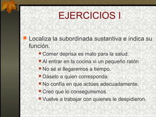 EJERCICIOS I
 Localiza la subordinada sustantiva e indica su
función.
 Comer deprisa es malo para la salud.
 Al entrar en la cocina vi un pequeño ratón
 No sé si llegaremos a tiempo.
 Dáselo a quien corresponda
 No confía en que actúes adecuadamente.
 Creo que lo conseguiremos.
 Vuelve a trabajar con quienes le despidieron.
 