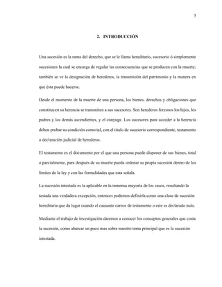 3
2. INTRODUCCIÓN
Una sucesión es la rama del derecho, que se le llama hereditario, sucesorio ó simplemente
sucesiones la cual se encarga de regular las consecuencias que se producen con la muerte;
también se ve la designación de herederos, la transmisión del patrimonio y la manera en
que ésta puede hacerse.
Desde el momento de la muerte de una persona, los bienes, derechos y obligaciones que
constituyen su herencia se transmiten a sus sucesores. Son herederos forzosos los hijos, los
padres y los demás ascendientes, y el cónyuge. Los sucesores para acceder a la herencia
deben probar su condición como tal, con el titulo de sucesorio correspondiente, testamento
o declaración judicial de herederos.
El testamento es el documento por el que una persona puede disponer de sus bienes, total
o parcialmente, para después de su muerte pueda ordenar su propia sucesión dentro de los
límites de la ley y con las formalidades que esta señala.
La sucesión intestada es la aplicable en la inmensa mayoría de los casos, resultando la
testada una verdadera excepción, entonces podemos definirla como una clase de sucesión
hereditaria que da lugar cuando el causante carece de testamento o este es declarado nulo.
Mediante el trabajo de investigación daremos a conocer los conceptos generales que costa
la sucesión, como abarcar un poco mas sobre nuestro tema principal que es la sucesión
intestada.
 