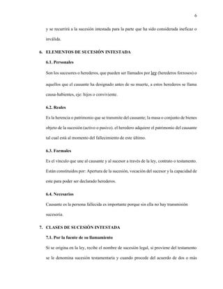 6
y se recurrirá a la sucesión intestada para la parte que ha sido considerada ineficaz o
inválida.
6. ELEMENTOS DE SUCESIÓN INTESTADA
6.1. Personales
Son los sucesores o herederos, que pueden ser llamados por ley (herederos forzosos) o
aquellos que el causante ha designado antes de su muerte, a estos herederos se llama
causa-habientes, eje: hijos o conviviente.
6.2. Reales
Es la herencia o patrimonio que se transmite del causante; la masa o conjunto de bienes
objeto de la sucesión (activo o pasivo). el heredero adquiere el patrimonio del causante
tal cual está al momento del fallecimiento de este último.
6.3. Formales
Es el vínculo que une al causante y al sucesor a través de la ley, contrato o testamento.
Están constituidos por: Apertura de la sucesión, vocación del sucesor y la capacidad de
este para poder ser declarado herederos.
6.4. Necesarios
Causante es la persona fallecida es importante porque sin ella no hay transmisión
sucesoria.
7. CLASES DE SUCESIÓN INTESTADA
7.1. Por la fuente de su llamamiento
Si se origina en la ley, recibe el nombre de sucesión legal, si proviene del testamento
se le denomina sucesión testamentaria y cuando procede del acuerdo de dos o más
 