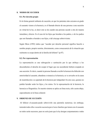 8
8. MODOS DE SUCEDER
8.1. Por derecho propio
Es la forma general ordinaria de sucesión, en que los parientes más cercanos en grado
al causante vienen a la herencia, es el llamado directo de una persona a una sucesión
en virtud de la ley, es decir esto se da cuando una persona sucede a otra de manera
inmediata y directa. Es el caso de los hijos que heredan a los padres, o de los padres
que son llamados a heredar a sus hijos, o del cónyuge sobreviviente.
Según Meza (1992) indica que “suceder por derecho personal significa hacerlo a
nombre propio, proprio nomine, directamente, como consecuencia de la situación que
realmente se ocupa dentro de la familia del difunto” (p.87).
8.2. Por representación
La representación es una subrogación o sustitución por la que atribuye a los
descendientes el derecho de ocupar el lugar que ese ascendiente hubiera ocupado en
una sucesión. Es decir, cuando la persona llamada a recibir la herencia ha fallecido con
anterioridad al causante, abandona o renuncia a la herencia, se ve envuelto en la causa
de insatisfacción o es apartado de la herencia por indignidad. En este caso, quienes no
podrán heredar serán los hijos y los nietos. En la representación de la herencia, la
herencia es filogenética. En nuestro sistema se aplica en línea recta, sólo cuesta abajo,
especialmente en la línea colateral.
9. ORDENES DE SUCESIÓN
Al fallecer el causante puede sobrevivirle una parentela numerosa; sin embargo,
teniendo todos ellos vocación sucesoria por el nexo familiar que tienen con el causante
no todos serán sucesores, pues no sería justo que la ley designe conjuntamente a todos
 