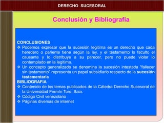 Conclusión y Bibliografía
CONCLUSIONES
 Podemos expresar que la sucesión legitima es un derecho que cada
heredero o pariente tiene según la ley, y el testamento lo faculto el
causante y lo distribuye a su parecer, pero no puede violar lo
contemplado en la legitima.
 Un concepto generalizado se denomina la sucesión intestada "fallecer
sin testamento" representa un papel subsidiario respecto de la sucesión
testamentaria
BIBLIOGRAFIA
 Contenido de los temas publicados de la Cátedra Derecho Sucesoral de
la Universidad Fermín Toro, Saia.
 Código Civil venezolano
 Páginas diversas de internet
 