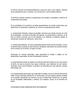 En Roma carecían de la testamentifacción activa los niños y las mujeres, además
de los peregrinos que no tuviesen ius commercium y de los latinos julianos.
El derecho cristiano amplia la incapacidad a los herejes y apostatas y confirmo la
incapacidad del prodigo.
En la actualidad en la doctrina se habla generalmente de ciertas condiciones que
determinan la capacidad o quiérase ver como la incapacidad para testar.
a. Incapacidad Absoluta, propia de aquellas personas que desde el punto de vista
de la naturaleza, no tienen la facultad de expresar su pensamiento sucesorio, en la
que se incluye menores que no han llegado a la nubilidad, el enfermo mental, el
sordomudo carente de instrucción, entre otros.
b. Incapacidad Relativa, tan solo imposibilita determinadas formas de testar, si bien
el derecho abre la puerta en otra dirección, facultando para testar de manera diversa
como sucede con el sordo, el ciego, el mudo.
Encerrada en normas generales, esta capacidad se amplia o agiliza en los
testamentos especiales, por las formalidades menores.
La capacidadpara testar se regula en el articulo 934 del Código Civil el cual recalca
el hecho de que la persona sea capaz civilmente para disponer de sus bienes.
Teniendo como única limitante, el derecho de alimentos por otra persona, articulo
936 código civil.
Las incapacidades para testar las contempla el código civil en el articulo 945 siendo
estas: El que esta bajo interdicción, El sordomudo y el que hubiere perdido el habla
si no pueden expresarse por escrito y el que sin estar bajo interdicción no gozare
de sus facultades intelectuales y volitivas, por cualquier causa, en el momento de
testar.
CAPACIDAD PARA HEREDAR POR TESTAMENTO
 