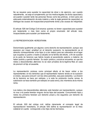 No se requiere para suceder la capacidad de obrar o de ejercicio, aun cuando
naturalmente, se exija el complemento por los medios legales de dicha capacidad y
así pueden suceder tanto las personas físicas como las jurídicas, si bien para una
adecuada sistematización de esta materia y ante la regla general de capacidad, se
distingue las causas de incapacidad propiamente dicha y las causas de indignidad.
El artículo 926 del Código Civil enuncia quienes no tienen capacidad para suceder
por testamento o mas bien como el propio enunciado del articulo reza,
incapacidades para suceder por testamento.
LA REPRESENTACION HEREDITARIA
Denominada igualmente por algunos como derecho de representación, aunque sea
equivoco por mayor amplitud en el derecho sucesorio, la representación es el
derecho correspondiente a los hijos (o a los nietos) para ser colocados en el lugar
que ocupaba su padre o madre (o abuelo) en la familia del difunto, a fin de suceder
en la parte de herencia que habría tocado al ascendiente paterno o materno de
haber podido y querido heredar. Su razón jurídica y social se encuentra en que los
nietos o descendientes ulteriores no se vean privados de la legitima filial, en caso
de premorir el hijo al causante.
La representación produce como principal efecto el de hacer entrar a los
representantes en los derechos que el representado hubiere tenido en la sucesión
si viviera, sea para concurrir con los otros parientes, sea para excluirlos. La división
de la herencia se hace por estirpes, y si esta ha producido mucha ramas, la
subdivisión se hace también por estirpes en cada rama y los miembros de la misma
rama.
Los nietos y los descendientes ulteriores solo heredan por representación, aunque
no viva o no pueda heredar ninguno de los hijos del causante. Concurriendo hijos y
nietos los primeros heredan por derecho propio y los segundos por derecho de
representación.
El articulo 929 del código civil, define claramente el concepto legal de
representación hereditaria, el articulo 930 define la representación en la línea
colateral en cuanto corresponde a los hijos de los hermanos.
 