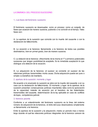 LA DINÁMICA DEL PROCESO SUCESORIO
1.- Las fases del fenómeno sucesorio:
El fenómeno sucesorio se desenvuelve como un proceso: como un conjunto de
fases que acaecen de manera sucesiva, pudiendo o no coincidir en el tiempo. Tales
fases son:
A. La apertura de la sucesión que coincide con la muerte del causante o con la
declaración de fallecimiento.
B. La vocación a la herencia: llamamiento a la herencia de todos sus posibles
destinatarios, bien en primer grado, bien de manera sucesiva.
C. La delación de la herencia: ofrecimiento de la misma al 1º o primeros potenciales
sucesores que tengan posibilidad de aceptarla. Es la inmediata aceptación lo que
distingue a la delación de la vocación.
D. La adquisición de la herencia: el sucesor se convierte en sucesor de las
relaciones jurídicas transmisibles mortis causa. Dicha adquisición puede ser pura o
simple o a beneficio de inventario.
2. apertura de la sucesión: momento y lugar
De acuerdo a lo enunciado la sucesión se abre con la muerte del causante o en su
caso con la declaración de fallecimiento. El momento y lugar de la apertura de la
sucesión presentan consecuencias jurídicas importantes tales como la apreciación
de la capacidad, instante de asunción por el heredero de las titularidades
transmisibles del causante, determinación de la lay aplicable en caso de conflicto
de leyes, competencia judicial.
3. herencia yacente
Conforme a un entendimiento del fenómeno sucesorio es la línea del sistema
romano de adquisición de la herencia, el óbito del cuius desencadena simplemente
un llamamiento a la herencia.
Entre la apertura de la sucesión y la adquisición, media un periodo mas o menos
largo durante el cual las relaciones jurídicas integrantes de la herencia carecen de
 