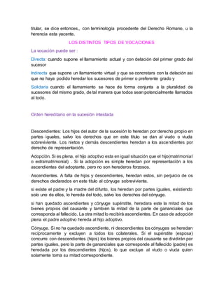 titular, se dice entonces,, con terminología procedente del Derecho Romano, u la
herencia esta yacente.
LOS DISTINTOS TIPOS DE VOCACIONES
La vocación puede ser :
Directa: cuando supone el llamamiento actual y con delación del primer grado del
sucesor
Indirecta que supone un llamamiento virtual y que se concretara con la delación asi
que no haya podido heredar los sucesores de primer o preferente grado y
Solidaria cuando el llamamiento se hace de forma conjunta a la pluralidad de
sucesores del mismo grado, de tal manera que todos sean potencialmente llamados
al todo.
Orden hereditario en la sucesión intestada
Descendientes: Los hijos del autor de la sucesión lo heredan por derecho propio en
partes iguales, salvo los derechos que en este titulo se dan al viudo o viuda
sobreviviente. Los nietos y demás descendientes heredan a los ascendientes por
derecho de representación.
Adopción. Si es plena, el hijo adoptivo esta en igual situación que el hijo(matrimonial
o extramatrimonial) . Si la adopción es simple heredan por representación a los
ascendientes del adoptante, pero no son herederos forzosos.
Ascendientes. A falta de hijos y descendientes, heredan estos, sin perjuicio de os
derechos declarados en este titulo al cónyuge sobreviviente.
si existe el padre y la madre del difunto, los heredan por partes iguales, existiendo
solo uno de ellos, lo hereda del todo, salvo los derechos del cónyuge.
si han quedado ascendientes y cónyuge supérstite, heredara este la mitad de los
bienes propios del causante y también la mitad de la parte de gananciales que
corresponda al fallecido. La otra mitad lo recibirá ascendientes. En caso de adopción
plena el padre adoptivo hereda al hijo adoptivo.
Cónyuge. Si no ha quedado ascendiente, ni descendientes los cónyuges se heredan
recíprocamente y excluyen a todos los colaterales. Si el supérstite (esposa)
concurre con descendientes (hijos) los bienes propios del causante se dividirán por
partes iguales, pero la parte de gananciales que corresponde al fallecido (padre) es
heredada por los descendientes (hijos), lo que excluye al viudo o viuda quien
solamente toma su mitad correspondiente.
 
