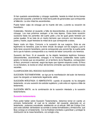 Si han quedado ascendientes y cónyuge supérstite, hereda la mitad de los bienes
propios del causante y también la mitad de la parte de gananciales que corresponda
al fallecido. La otra mitad los ascendientes.
Puede haber culpa de cónyuge por la muerte del otro, y pierde su vocación de
hereditario.
Colaterales. Heredan al causante a falta de descendientes, de ascendientes y de
cónyuge. Los mas próximos excluyen a los mas lejanos. Estos tiene vocación
sucesoria hasta los parientes del cuarto grato y los de igual grado heredan por
partes iguales. Si se trata de un medio hermano que concurre con hermanos de
padre y madre, aquel heredara la mitad de lo que corresponde a estos.
Nuera viuda sin Hijos. Concurre a la sucesión de sus suegros, Esta es una
legitimaría no heredera, pues no tiene vínculo de sangre con los suegros y por lo
tanto tiene vocación hereditaria, pero le corresponde una porción fija: la cuarta parte
de lo que le hubiera correspondido a su marido de haber concurrido a la herencia.
Sucesión del fisco: Si el causante no ha dejado herederos legítimos forzosos
(descendientes, ascendientes, cónyuge) ni no forzosos (colaterales hasta cuarto
grado), lo bienes que se encuentren en el territorio de la Republica, corresponden
al fisco, provincial o nacional, según las leyes que rigieren respecto a esto. El fisco
no es heredero, la recibe en virtud del dominio eminente que tiene sobre los bienes
vacantes.
CLASIFICACION DEL ROCESO SUCESORIO:
SUCESION TESTAMENTARIA: se rige por la manifestación del autor de herencia
quien ha otorgado un testamento legalmente valido
SUCESIÓN INTESTADA O ABINTESTATO: cuando el causante no ha otorgado
testamento, en una sucesión de carácter supletorio y solo entra en vigncia a falta de
testamento.
SUCESIÓN MIXTA: es la combinación de la sucesión intestada y la sucesión
testamentaria.
Sucesión testamentaria
Para poder hablar sobre Sucesión Testamentaria, debemos tomar en cuenta un
principio fundamental, el cual es la voluntad del causante plasmada en un
testamento, podemos encontrarla establecido en el artículo 686 del Código Civil,
pero esta voluntad del testador se somete a ciertas formalidades y limitaciones, que
lleva consigo en el testamento. Con la finalidad orientada a garantizar y proteger la
distribución de la masa hereditaria, con arreglo a ley.
 