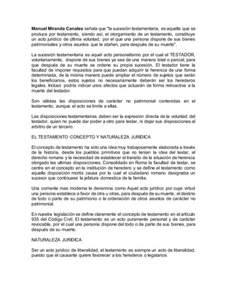 Manuel Miranda Canales señala que "la sucesión testamentaria, es aquella que se
produce por testamento, siendo así, el otorgamiento de un testamento, constituye
un acto jurídico de última voluntad, por el que una persona dispone de sus bienes
patrimoniales y otros asuntos que le atañen, para después de su muerte".
La sucesión testamentaria es aquel acto personalísimo por el cual el TESTADOR,
voluntariamente, dispone de sus bienes ya sea de una manera total o parcial; para
que después de su muerte se ordene su propia sucesión. El testador tiene la
facultad de imponer requisitos para que puedan adquirir la herencia de una forma
determinada, de la misma manera puede ampliar el número de sujetos que serán
los beneficiarios, estos sujetos no necesariamente deberán ser los herederos
legales. Incluso podría indicar unos efectos que actuarán de forma retroactiva a la
muerte del testador.
Son válidas las disposiciones de carácter no patrimonial contenidas en el
testamento, aunque el acto se limite a ellas.
Las disposiciones testamentarias deben ser la expresión directa de la voluntad del
testador, quien no puede dar poder a otro para testar, ni dejar sus disposiciones al
arbitrio de un tercero.
EL TESTAMENTO CONCEPTO Y NATURALEZA JURIDICA
El concepto de testamento ha sido una idea muy trabajosamente elaborada a través
de la historia, desde los pueblos primitivos que no tenían la idea del testar, el
derecho romano y la necesidad de establecer el transito de la situación de herencia
otorgado las ultimas disposiciones. Consolidado en Roma la facultad de testar, se
centra en el concepto en la institución de heredero y se define el testamento como
aquella disposición mortis causa por la cual el ciudadano romano designaba un
sucesor que continuase la jefatura domestica de la familia.
Una corriente mas moderna le denomina como Aquel acto jurídico por cuya virtud
una persona establece a favor de otra u otras, para después de su muerte, el destino
de todo o parte de su patrimonio o la ordenación de otros asuntos de carácter no
patrimonial.
En nuestra legislación se define claramente el concepto de testamento en el articulo
935 del Código Civil. El testamento es un acto puramente personal y de carácter
revocable, por el cual una persona dispone del todo o de parte de sus bienes, para
después de su muerte.
NATURALEZA JURIDICA
Ser un acto jurídico de liberalidad, el testamento es siempre un acto de liberalidad,
puesto que el causante quiere favorecer a los herederos o legatarios
 