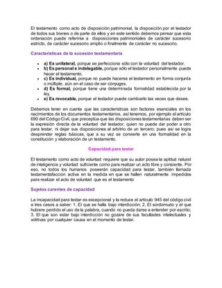 El testamento como acto de disposición patrimonial, la disposición por el testador
de todos sus bienes o de parte de ellos y en este sentido debemos pensar que esta
ordenación puede referirse a disposiciones patrimoniales de carácter sucesorio
estricto, de carácter sucesorio amplio o finalmente de carácter no sucesorio.
Características de la sucesión testamentaria
 a) Es unilateral, porque se perfecciona sólo con la voluntad del testador.
 b) Es personal e indelegable, porque sólo el testador personalmente puede
hacer el testamento.
 c) Es individual, porque no puede hacerse el testamento en forma conjunta
o múltiple, aún en el caso de ser cónyuges.
 d) Es formal, porque tiene una determinada formalidad establecida por la
ley.
 e) Es revocable, porque el testador puede cambiarlo las veces que desee.
Debemos tener en cuenta que las características son factores esenciales en los
nacimientos de los documentos testamentarios, así tenemos, por ejemplo el artículo
690 del Código Civil, que preceptúa que las disposiciones testamentarias deben ser
la expresión directa de la voluntad del testador, quien no puede dar poder a otro
para testar, ni dejar sus disposiciones al arbitrio de un tercero; pues así se logra
desprender reglas básicas, que a su vez se convierte en una formalidad en la
constitución y elaboración de un testamento.
Capacidad para testar
El testamento como acto de voluntad requiere que su autor posea la aptitud natural
de inteligencia y voluntad suficiente como para realizar un acto libre y consiente. Por
eso, no todos los humanos poseerán capacidad para testar, también llamada
testamentafaccion activa en la medida en que se hallen naturalmente impedidos
para realizar el acto de voluntad que es el testamento
Sujetos carentes de capacidad
La incapacidad para testar es excepcional y la reduce el artículo 945 del código civil
a tres casos a saber: 1. El que se halla bajo interdicción; 2. El sordomudo y el que
hubiere perdido el uso de la palabra, cuando no pueda darse a entender por escrito;
3. El que son estar bajo interdicción no gozare de sus facultades intelectuales y
volitivas por cualquier causa en el momento de testar.
 