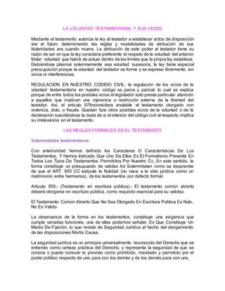 LA VOLUNTAD TESTAMENTARIA Y SUS VICIOS
Mediante el testamento autoriza la ley al testador a establecer actos de disposición
ara el futuro determinando las reglas y modalidades de atribución de sus
titularidades ara cuando muera. La atribución de este poder al testador tiene su
razón de ser en que la ley considera preferente el respeto de la voluntad del anterior
titular: voluntad que habrá de actuar dentro de los limites que la propia ley establece.
Debiéndose plasmar solemnemente esa voluntad sucesoria, la ley tiene especial
preocupación porque la voluntad del testador se forme y se exprese libremente, sin
vicios ni interferencias.
REGULACION EN NUESTRO CODIGO CIVIL: la regulación de los vicios de la
voluntad testamentaria en nuestro código es parca y parcial, lo cual se explica
porque de entre todos los posibles vicios el legislador solo presta particular atención
a aquellos que implican una injerencia o restricción externa de la libertad del
testador. Asi, el articulo 978nconsidera anulable el testamento otorgado con
violencia, dolo, o fraude. Quedan fura otros posibles vicios de la voluntad o de la
declaración suscitándose la duda de si el silencio del código civil al respecto implica
su irrelevancia en el testamento.
LAS REGLAS FORMALES EN EL TESTAMENTO
Solemnidades testamentarias
Con anterioridad hemos definido los Caracteres O Características De Los
Testamentos, Y Hemos Indicado Que Uno De Ellos Es El Formalismo Presente En
Todos Los Tipos De Testamentos Permitidos Por Nuestro Cc. En este sentido, la
forma constituye un presupuesto de validez Ad Solemnitaten como se desprende
de que el ART. 955 CC estipula la Nulidad (no nace a la vida jurídica como un
matrimonio entre hermanos), de los testamentos por defecto formal.
Articulo 955.- (Testamento en escritura pública).- El testamento común abierto
deberá otorgarse en escritura pública, como requisito esencial para su validez.
El Testamento Común Abierto Que No Sea Otorgado En Escritura Pública Es Nulo,
No Es Valido
La observancia de la forma en los testamentos, constituye una exigencia que
cumple variadas funciones, una de ellas podemos señalar, Es Que Constituye Un
Medio De Fijación, lo que reviste de Seguridad Jurídica al hecho del otorgamiento
de las disposiciones Mortis Causa.
La seguridad jurídica es un principio universalmente reconocido del Derecho que se
entiende como certeza práctica del Derecho, y representa la seguridad de que se
conoce o puede conocer lo previsto como prohibido, mandado y permitido por el
poder público respecto de uno para con los demás y de los demás para con uno.
 