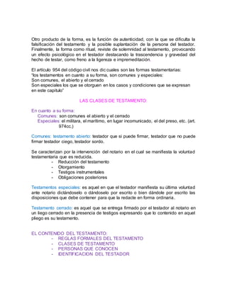 Otro producto de la forma, es la función de autenticidad, con la que se dificulta la
falsificación del testamento y la posible suplantación de la persona del testador.
Finalmente, la forma como ritual, reviste de solemnidad al testamento, provocando
un efecto psicológico en el testador destacando la trascendencia y gravedad del
hecho de testar, como freno a la ligereza e impremeditación.
El artículo 954 del código civil nos dic cuales son las formas testamentarias:
“los testamentos en cuanto a su forma, son comunes y especiales:
Son comunes, el abierto y el cerrado
Son especiales los que se otorguen en los casos y condiciones que se expresan
en este capitulo”
LAS CLASES DE TESTAMENTO:
En cuanto a su forma:
Comunes: son comunes el abierto y el cerrado
Especiales: el militara, el marítimo, en lugar incomunicado, el del preso, etc. (art.
974cc.)
Comunes: testamento abierto: testador que si puede firmar, testador que no puede
firmar testador ciego, testador sordo.
Se caracterizan por la intervención del notario en el cual se manifiesta la voluntad
testamentaria que es reducida.
- Reducción del testamento
- Otorgamiento
- Testigos instrumentales
- Obligaciones posteriores
Testamentos especiales: es aquel en que el testador manifiesta su última voluntad
ante notario dictándoselo o dándoselo por escrito o bien dándole por escrito las
disposiciones que debe contener para que la redacte en forma ordinaria.
Testamento cerrado: es aquel que se entrega firmado por el testador al notario en
un liego cerrado en la presencia de testigos expresando que lo contenido en aquel
pliego es su testamento.
EL CONTENIDO DEL TESTAMENTO:
- REGLAS FORMALES DEL TESTAMENTO
- CLASES DE TESTAMENTO
- PERSONAS QUE CONOCEN
- IDENTIFICACION DEL TESTADOR
 