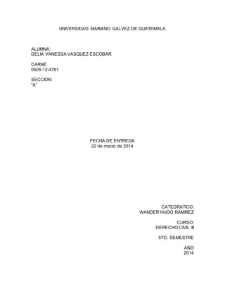 UNIVERSIDAD MARIANO GALVEZ DE GUATEMALA
ALUMNA:
DELIA VANESSA VASQUEZ ESCOBAR
CARNE
0505-12-4791
SECCION:
“A”
FECHA DE ENTREGA
22 de marzo de 2014
CATEDRATICO:
WANDER HUGO RAMIREZ
CURSO:
DERECHO CIVIL III
5TO. SEMESTRE
AÑO
2014
 
