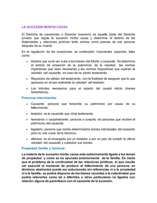 LA SUCESIÓN MORTIS CAUSA
El Derecho de sucesiones o Derecho sucesorio es aquella parte del Derecho
privado que regula la sucesión mortis causa y determina el destino de las
titularidades y relaciones jurídicas tanto activas como pasivas de una persona
después de su muerte.
En la regulación de las sucesiones, se contemplan importantes aspectos, tales
como:
 Destino que se le van a dar a los bienes del difunto o causante. Se determina
el ámbito de actuación de la autonomía de la voluntad, las normas
imperativas que sean necesarias y las normas dispositivas que suplirán la
voluntad del causante, en caso de no existir testamento.
 Requisitos de validez del testamento, con la finalidad de asegurar que lo que
aparezca en él sea realmente la voluntad del testador.
 Los trámites necesarios para el reparto del caudal relicto (bienes
hereditarios).
Personas intervinientes
 Causante: persona que transmite su patrimonio por causa de su
fallecimiento.
 testador: es la causante que dicta testamento.
 herederos o causahabiente: persona o conjunto de personas que reciben el
patrimonio del causante.
 legatario: persona que recibe determinados bienes individuales del causante
pero no una cuota de la herencia.
 albacea: es el encargado por un testador o por un juez de cumplir la última
voluntad del causante y custodiar sus bienes.
Propiedad, familia y herencia:
La materia de la sucesión mortis causa esta estrechamente ligada a los temas
de propiedad y como se ha apunado anteriormente de la familia. Es cierto
que el problema de la continuidad de las relaciones jurídicas, el que resulta
ser esencial al momento de producir el fallecimiento de una persona, en
términos abstractos puede ser solucionado sin referencias ni a la propiedad
ni a la familia; se podría disponer de los bienes vacantes a la colectividad que
podría retenerlos como tal o diferirlos a otros particulares no ligados con
relación alguna de parentesco con el causante de la sucesión.
 
