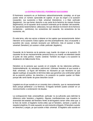 LA ESTRUCTURA DEL FENÓMENO SUCESORIO
El fenómeno sucesorio es un fenómeno extraordinariamente complejo, en el que
puede verse un número apreciable de sujetos: el que da origen a la sucesión
(causante), sus sucesores a título universal (herederos), o a título particular
(legatarios) , los que tienen derecho a una parte de la herencia de manera forzosa
(legitimarios), en el supuesto de la sucesión ordenada por la voluntad del causante,
los ejecutores testamentarios (albaceas), los que efectúan la división de la herencia
(contadores - partidores), los acreedores del causante, los acreedores de los
sucesores, etc.
En este tema, sólo nos vamos a detener en los sujetos que necesariamente deben
intervenir en la sucesión. Estos sujetos son tres (eventualmente dos): el causante o
sucedido (de cuius), siempre necesario por definición, más el sucesor a título
universal (heredero) y/o sucesor a título particular (legatario).
Causante de la herencia es la persona cuya muerte da origen a la sucesión. El
causante ha de ser necesariamente persona física y su muerte se entenderá desde
el punto de vista jurídico; muerte cerebral. También da origen a la sucesión la
declaración de fallecimiento firme.
Heredero es la persona que sucede en el conjunto de las relaciones jurídicas,
fundamentalmente de naturaleza patrimonial. (Llámese heredero al que sucede a
título universal). La figura del heredero es necesaria ya que necesario es que
alguien sustituya al causante en términos tales que garantice una continuidad global
de su posición jurídica: los derechos y la posesión no pueden quedar sin titular
porque ello sería fuente de grave desorden social
Legatario es el que sucede en un concreto bien o derecho, que no necesariamente
tiene porque pertenecer a la herencia. El legado también puede consistir en un
reconocimiento o condonación de deudas.
La contraposición titulo universal/título particular no es suficiente para delimitar la
diferencia entre heredero y legatario. Algunas manifestaciones que muestran la
diversidad del estatuto del heredero frente al del legatario serían entre otras que: a
la hora de recibir, el legatario recibe antes que el heredero, siempre y cuando se
respete la legítima. En este supuesto se verá reducido el legado. El heredero sucede
en derechos y cargas, ya que sucede a título universal. El legatario sólo sucede en
 