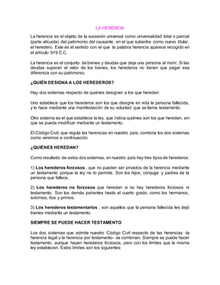 LA HERENCIA
La herencia es el objeto de la sucesión universal como universalidad total o parcial
(parte alícuota) del patrimonio del causante, en el que subentra como nuevo titular,
el heredero. Este es el sentido con el que la palabra herencia aparece recogido en
el artículo 919 C.C.
La herencia es el conjunto de bienes y deudas que deja una persona al morir. Si las
deudas superan el valor de los bienes, los herederos no tienen que pagar esa
diferencia con su patrimonio.
¿QUIÉN DESIGNA A LOS HEREDEROS?
Hay dos sistemas respecto de quiénes designan a los que heredan:
Uno establece que los herederos son los que designe en vida la persona fallecida,
y lo hace mediante una manifestación de su voluntad que se llama testamento.
Otro sistema es el que establece la ley, que indica quiénes son los que heredan, sin
que se pueda modificar mediante un testamento.
El Código Civil, que regula las herencias en nuestro país, combina los dos sistemas
como veremos a continuación.
¿QUIÉNES HEREDAN?
Como resultado de estos dos sistemas, en nuestro país hay tres tipos de herederos:
1) Los herederos forzosos , que no pueden ser privados de la herencia mediante
un testamento porque la ley no lo permite. Son los hijos, cónyuge y padres de la
persona que fallece.
2) Los herederos no forzosos que heredan si no hay herederos forzosos ni
testamento. Son los demás parientes hasta el cuarto grado, como los hermanos,
sobrinos, tíos y primos.
3) Los herederos testamentarios , son aquellos que la persona fallecida les dejó
bienes mediante un testamento.
SIEMPRE SE PUEDE HACER TESTAMENTO
Los dos sistemas que admite nuestro Código Civil respecto de las herencias -la
herencia legal y la herencia por testamento- se combinan. Siempre se puede hacer
testamento, aunque hayan herederos forzosos, pero con los límites que la misma
ley establecen. Estos límites son los siguientes:
 