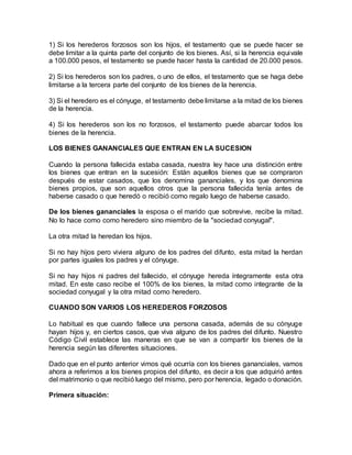 1) Si los herederos forzosos son los hijos, el testamento que se puede hacer se
debe limitar a la quinta parte del conjunto de los bienes. Así, si la herencia equivale
a 100.000 pesos, el testamento se puede hacer hasta la cantidad de 20.000 pesos.
2) Si los herederos son los padres, o uno de ellos, el testamento que se haga debe
limitarse a la tercera parte del conjunto de los bienes de la herencia.
3) Si el heredero es el cónyuge, el testamento debe limitarse a la mitad de los bienes
de la herencia.
4) Si los herederos son los no forzosos, el testamento puede abarcar todos los
bienes de la herencia.
LOS BIENES GANANCIALES QUE ENTRAN EN LA SUCESION
Cuando la persona fallecida estaba casada, nuestra ley hace una distinción entre
los bienes que entran en la sucesión: Están aquellos bienes que se compraron
después de estar casados, que los denomina gananciales, y los que denomina
bienes propios, que son aquellos otros que la persona fallecida tenía antes de
haberse casado o que heredó o recibió como regalo luego de haberse casado.
De los bienes gananciales la esposa o el marido que sobrevive, recibe la mitad.
No lo hace como como heredero sino miembro de la "sociedad conyugal".
La otra mitad la heredan los hijos.
Si no hay hijos pero viviera alguno de los padres del difunto, esta mitad la herdan
por partes iguales los padres y el cónyuge.
Si no hay hijos ni padres del fallecido, el cónyuge hereda íntegramente esta otra
mitad. En este caso recibe el 100% de los bienes, la mitad como integrante de la
sociedad conyugal y la otra mitad como heredero.
CUANDO SON VARIOS LOS HEREDEROS FORZOSOS
Lo habitual es que cuando fallece una persona casada, además de su cónyuge
hayan hijos y, en ciertos casos, que viva alguno de los padres del difunto. Nuestro
Código Civil establece las maneras en que se van a compartir los bienes de la
herencia según las diferentes situaciones.
Dado que en el punto anterior vimos qué ocurría con los bienes gananciales, vamos
ahora a referirnos a los bienes propios del difunto, es decir a los que adquirió antes
del matrimonio o que recibió luego del mismo, pero por herencia, legado o donación.
Primera situación:
 
