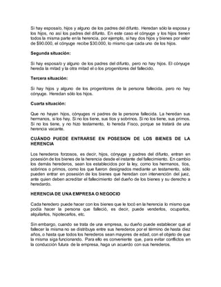 Si hay esposa/o, hijos y alguno de los padres del difunto. Heredan sólo la esposa y
los hijos, no así los padres del difunto. En este caso el cónyuge y los hijos tienen
todos la misma parte en la herencia, por ejemplo, si hay dos hijos y bienes por valor
de $90.000, el cónyuge recibe $30.000, lo mismo que cada uno de los hijos.
Segunda situación:
Si hay esposa/o y alguno de los padres del difunto, pero no hay hijos. El cónyuge
hereda la mitad y la otra mitad el o los progenitores del fallecido.
Tercera situación:
Si hay hijos y alguno de los progenitores de la persona fallecida, pero no hay
cónyuge. Heredan sólo los hijos.
Cuarta situación:
Que no hayan hijos, cónyuges ni padres de la persona fallecida. La heredan sus
hermanos, si los hay. Si no los tiene, sus tíos y sobrinos. Si no los tiene, sus primos.
Si no los tiene, y no hizo testamento, lo hereda Fisco, porque se tratará de una
herencia vacante.
CUÁNDO PUEDE ENTRARSE EN POSESION DE LOS BIENES DE LA
HERENCIA
Los herederos forzosos, es decir, hijos, cónyuge y padres del difunto, entran en
posesión de los bienes de la herencia desde el instante del fallecimiento. En cambio
los demás herederos, sean los establecidos por la ley, como los hermanos, tíos,
sobrinos o primos, como los que fueron designados mediante un testamento, sólo
pueden entrar en posesión de los bienes que heredan con intervención del juez,
ante quien deben acreditar el fallecimiento del dueño de los bienes y su derecho a
heredardo.
HERENCIA DE UNA EMPRESA O NEGOCIO
Cada heredero puede hacer con los bienes que le tocó en la herencia lo mismo que
podía hacer la persona que falleció, es decir, puede venderlos, ocuparlos,
alquilarlos, hipotecarlos, etc.
Sin embargo, cuando se trata de una empresa, su dueño puede establecer que al
fallecer la misma no se distribuya entre sus herederos por el término de hasta diez
años, o hasta que todos los herederos sean mayores de edad, con el objeto de que
la misma siga funcionando. Para ello es conveniente que, para evitar conflictos en
la conducción futura de la empresa, haga un acuerdo con sus herederos.
 