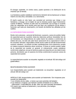 El cónyuge supérstite, en ciertos casos, puede oponerse a la distribución de la
empresa que se hereda.
Los herederos pueden establecer asimismo la indivisión de la empresa por un lapso
máximo de diez años, renovables a su vencimiento.
El dueño puede en vida hacer una sociedad por acciones que incluya a sus
herederos y cónyuge con el objeto de que la empresa pueda seguir funcionando
cuando él fallezca. También en este caso es conveniente que se haga un acuerdo
entre los integrantes de la familia para que haya una aceptación de las tareas y
funciones que cada uno desempeñe, y la manera de distribuir las utilidades y/o los
sueldos.
LA CAPACIDAD PARA SUCEDER
Dentro de la estructura personal del fenómeno sucesorio, carece de sentido hablar
de capacidad para ser sucedido; todas las relaciones jurídicas heredables han de
ser heredadas con independencia de cuales fueran los estados o condiciones de
estado del cuius, de este solo cabe hacer apreciación de su capacidad en orden a
los concretos vehículos negociables a través de los cuales se articula la denominada
sucesión voluntaria y al estudio de tales manifestaciones de la autonomía privada
en materia sucesoria debemos ahora remitirnos. Si tiene en cambio sentido hablar
de la capacidad ara suceder en general; el ordenamiento puede establecer
condiciones subjetivas ara que la herencia pueda ser adquirida por una determinada
persona, decretando que en ausencia de dichas condiciones la persona carece de
capacidad ara suceder.
La capacidad para suceder se encuentra regulada en el artículo 923 del código civil
guatemalteco.
INCAPACIDADES PARA SUCEDER
Las incapacidades para suceder por testamento se encuentran reguladas en el
articulo 926 del código civil
ARTICULO 926. Incapacidades para suceder por testamento: Son incapaces para
suceder por testamento:
1 Los ministros de los cultos, a menos que sean parientes del testador;
2 Los médicos o cirujanos que hubieren asistido al testador en su última
enfermedad, si este falleciere de ella, salvo que sean parientes del testador;
3 El notario que autoriza el testamento y sus parientes y los testigos
instrumentales;
 