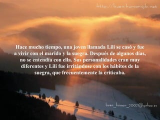 Hace mucho tiempo, una joven llamada Lili se casó y fue
a vivir con el marido y la suegra. Después de algunos días,
no se entendía con ella. Sus personalidades eran muy
diferentes y Lili fue irritándose con los hábitos de la
suegra, que frecuentemente la criticaba.
 