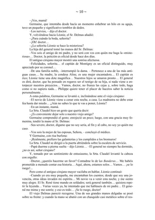~ 10 ~
–¡Ves, mamá!
Germaine, que intentaba desde hacía un momento enhebrar un hilo en su aguja,
tuvo un pequeño y significativo temblor de dedos.
–Los nervios, – dijo el doctor.
Y, volviéndose hacia Léonie, el Sr. Delmas añadió:
–¿Para cuándo la boda, señorita?
–¡Oh! doctor…
–¿La señorita Léonie se hace la misteriosa?
La hija del general tomó las manos del Sr. Delmas:
–Vos sois el amigo de mi padre, y no será con vos con quién me haga la «misteriosa»… Doctor, la petición es oficial desde hace dos días.
El antiguo cirujano mayor mostró una sonrisa afectuosa.
–Felicidades, señorita… el capitán de Montigny es un oficial distinguido, muy
apreciado por su coronel…
–De una familia noble, –interrumpió la dama. – Pertenece a una de las más antiguas casas… Su madre, la condesa Aline, es una mujer encantadora… El capitán es
rico; Léonie tiene una dote magnífica… Nuestros hijos se amaron pronto… El general
os dirá, doctor, que ha pensado en rogaros ser el testigo de su hija, si nada viene a entorpecer nuestros proyectos… Vamos, doctor, no frunza las cejas y, sobre todo, haga
como si no supiera nada… Philippe quiere tener el placer de haceros saber la noticia
personalmente…
A estas palabras, Germaine se levantó e, inclinándose ante el viejo cirujano:
–El novio de Léonie viene a cenar esta noche, a casa. La madrastra no debe estar
fea hasta dar miedo… ¿Aún no sabes lo que te vas a poner, Léonie?
–En un instante, mamá.
La Srta. Claudel hizo un gesto que quería decir:
–¿Es conveniente dejar solo a nuestro viejo amigo?
Germaine comprendió el gesto; enrojeció un poco; luego, con una gracia muy femenina, tendió la mano al Sr. Delmas:
–Sea severo, doctor, dígame que no soy seria, al fin y al cabo, no soy yo quién me
caso.
–Vos sois la mejor de las esposas, Señora, – concluyó el médico.
Y Germaine, con risa burlona:
–¡Realmente, prefiero las galanterías y los cumplidos a los bromuros!
La Srta. Claudel se dirigió a la puerta abriéndola sobre la escalera de servicio.
–Papá duerme a pierna suelta – dijo Léonie… –El general no siempre ha dormido,
¿no es así, señor cirujano?
Y, tomado por un sentimiento de entusiasmo, la Srta. Claudel levantó la cabeza
con orgullo:
–Doctor, ¿queréis hacerme un favor? Contadme lo de las Banderas… Me habéis
prometido a menudo contar esa historia… Aquí, ahora, estamos solos… Vamos… ¡se lo
ruego!...
Pero como el antiguo cirujano mayor vacilaba en hablar, Léonie continuó:
–Cuando yo era muy pequeña, me encantaban los cuentos; desde que soy una jovencita, otras ideas invaden mi espíritu… Mi novio va a venir esta noche, y me siento
muy alegre. El Sr. René tiene mando en soldados; será general también… quisiera repetir la leyenda… Varias veces ya, he intentado que me hablaseis de mi padre… El general me mima y me sonríe; y eso es todo… ¡Se lo ruego, doctor!
El viejo Delmas pareció recogerse. Una de sus grandes manos delgadas se posó
sobre su frente: y cuando la mano se abatió con un chasquido casi metálico sobre el res-

 