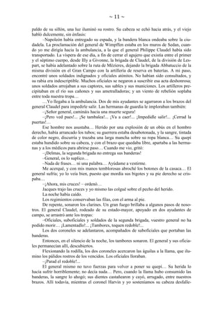 ~ 11 ~
paldo de su sillón, una luz iluminó su rostro. Su cabeza se echó hacia atrás, y el viejo
habló dulcemente, sin énfasis:
–Napoleón había entregado su espada, y la bandera blanca ondeaba sobre la ciudadela. La proclamación del general de Wimpffen estaba en los muros de Sedan, cuando yo me dirigía hacia la ambulancia, a la que el general Philippe Claudel había sido
transportado. La víspera de ese día, a fin de cerrar el agujero que existía entre el primer
y el séptimo cuerpo, desde Illy a Givonne, la brigada de Claudel, de la división de Lespart, se había adelantado sobre la ruta de Mézieres, dejando la brigada Abbatuccio de la
misma división en el Gran Campo con la artillería de reserva en baterías. A mi paso,
encontré unos soldados indignados y oficiales atónitos. No habían sido consultados, y
su rabia era indescriptible. Muchos oficiales se negaron a suscribir esa acta deshonrosa;
unos soldados arrojaban a sus captores, sus sables y sus municiones. Los artilleros precipitaban en el río sus cañones y sus ametralladoras; y un viento de rebelión soplaba
entre toda nuestra tropa…
…Yo llegaba a la ambulancia. Dos de mis ayudantes se agarraron a los brazos del
general Claudel para impedirle salir. Las hermanas de guardia le imploraban también:
–¡Señor general, camináis hacia una muerte segura!
–¡Pero ved pues!... ¡Se tambalea!... ¡Va a caer!... ¡Impedidle salir!... ¡Cerrad la
puertas!…
Ese hombre nos asustaba… Herido por una explosión de un obús en el hombro
derecho, había arrancado los tubos; su guerrera estaba desabotonada, y la sangre, tintada
de color negro, discurría y trazaba una larga mancha sobre su ropa blanca… Su quepí
estaba hundido sobre su cabeza, y con el brazo que quedaba libre, apartaba a las hermanas y a los médicos para abrirse paso… Cuando me vio, gritó:
–¡Delmas, la segunda brigada no entrega sus banderas!
–General, os lo suplico…
–Nada de frases… ni una palabra… Ayúdame a vestirme.
Me acerqué, y con mis manos temblorosas abroché los botones de la casaca… El
general sufría; yo lo veía bien, puesto que mordía sus bigotes y su pie derecho se crispaba…
–¡Ahora, mis cruces! – ordenó…
Jacques trajo las cruces y yo mismo las colgué sobre el pecho del herido.
La noche había caído.
Los regimientos conservaban las filas, con el arma al pie.
De repente, sonaron los clarines. Un gran fuego brillaba a algunos pasos de nosotros. El general Claudel, rodeado de su estado-mayor, apoyado en dos ayudantes de
campo, se arrastró ante los tropas:
–Oficiales, suboficiales y soldados de la segunda brigada, vuestro general no ha
podido morir… ¡Lamentadlo!... ¡Tambores, toquen redoble!...
Los dos coroneles se adelantaron, acompañados de suboficiales que portaban las
banderas.
Entonces, en el silencio de la noche, los tambores sonaron. El general y sus oficiales permanecían allí, descubiertos.
Flexionando la rodilla, los dos coroneles acercaron las águilas a la llama, que ilumino los pálidos rostros de los vencidos. Los oficiales lloraban.
–¡Parad el redoble!...
El general mismo no tuvo fuerzas para volver a poner su quepí… Su herida lo
hacía sufrir horriblemente; no decía nada… Pero, cuando la llama hubo consumido las
banderas, la sangre lo ahogó; sus dientes castañearon y cayó, arrugado, entre nuestros
brazos. Allí todavía, mientras el coronel Harvin y yo sosteníamos su cabeza desfalle-

 