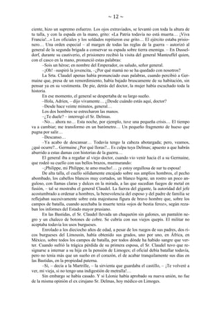 ~ 12 ~
ciente, hizo un supremo esfuerzo. Los ojos extraviados, se levantó con toda la altura de
tu talla, y con la espada en la mano, grito: «La Patria todavía no está muerta… ¡Viva
Francia!...» Los oficiales y los soldados repitieron ese grito… El ejército estaba prisionero… Una orden especial – al margen de todas las reglas de la guerra – autorizó al
general de la segunda brigada a conservar su espada sobre tierra enemiga. – En Dusseldorf, durante su cautiverio, el prisionero recibió la visita del general Manteuffel quien,
con el casco en la mano, pronunció estas palabras:
–Sois un héroe; en nombre del Emperador, os saludo, señor general.
–¡Oh! –suspiró la jovencita, –¿Por qué mamá no se ha quedado con nosotros?
La Srta. Claudel apenas había pronunciado esas palabras, cuando percibió a Germaine que, presa de un remordimiento, había bajado bruscamente de su habitación, sin
pensar ya en su vestimenta. De pie, detrás del doctor, la mujer había escuchado toda la
historia.
En ese momento, el general se despertaba de su largo sueño.
–Hola, Adrien, – dijo vivamente… ¿Desde cuándo estás aquí, doctor?
–Desde hace veinte minutos, general…
Los dos hombres se estrecharon las manos.
–¿Te duele? – interrogó el Sr. Delmas.
–No… ahora no… Esta noche, por ejemplo, tuve una pequeña crisis… El tiempo
va a cambiar; me transformo en un barómetro… Un pequeño fragmento de hueso que
pugna por salir…
–Descanso…
–Ya acabo de descansar… Todavía tengo la cabeza abotargada; pero, veamos,
¿qué ocurre?... Germaine ¿Por qué lloras?... Es culpa tuya Delmas; apuesto a que habrás
aburrido a estas damas con historias de la guerra…
El general iba a regañar al viejo doctor, cuando vio venir hacia él a su Germaine,
que rodeó su cuello con sus bellos brazos, murmurando:
–¡Philippe, mi Philippe, te amo mucho!… ¡y estoy orgullosa de sur tu esposa!
De alta talla, el cuello sólidamente encajado sobre sus amplios hombros, el pecho
abombado, los cabellos blancos muy cortados, un blanco bigote, un rostro un poco anguloso, con llamas claras y dulces en la mirada, a las que sucedían fuegos de metal en
fusión, – tal se mostraba el general Claudel. La fuerza del gigante, la autoridad del jefe
acostumbrado a ordenar a hombres, la benevolencia del esposo y del padre de familia se
reflejaban sucesivamente sobre esta majestuosa figura de bravo hombre que, sobre los
campos de batalla, cuando acechaba la muerte tenía «ojos de bestia feroz», según rezaban los informes del Estado mayor prusiano.
En las Bastidas, el Sr. Claudel llevada un chaquetón sin galones, un pantalón negro y un chaleco de botones de cobre. Se cubría con sus viejos quepís. El militar no
aceptaba todavía los usos burgueses.
Enrolado a los dieciocho años de edad, a pesar de los ruegos de sus padres, dos ricos burgueses del Limousin, había obtenido sus grados, uno por uno, en África, en
México, sobre todos los campos de batalla, por todos dónde ha habido sangre que verter. Cuando sufrió la trágica pérdida de su primera esposa, el Sr. Claudel tuvo que resignarse a internar a su hija en la pensión de Limoges; el oficial debía batallar todavía,
pero no tenía más que un sueño en el corazón, el de acabar tranquilamente sus días en
las Bastidas, en la propiedad paterna.
–Sí, – decía a la Martrille, – la sirvienta que guardaba el castillo, – ¡Te volveré a
ver, mi vieja, si no tengo una indigestión de metralla!…
Sin embargo se había casado. Y si Léonie había aprobado su nueva unión, no fue
de la misma opinión el ex cirujano Sr. Delmas, hoy médico en Limoges.

 