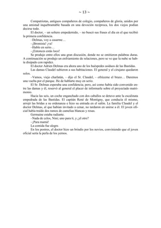 ~ 13 ~
Compatriotas, antiguos compañeros de colegio, compañeros de gloria, unidos por
una amistad inquebrantable basada en una devoción recíproca, los dos viejos podían
decirse todo.
El doctor, – un soltero empedernido, – no buscó sus frases el día en el que recibió
la primera confidencia.
–Delmas, voy a casarme…
–¡Bromista! ¡va!
–Hablo en serio…
–¡Entonces estás loco!
Se produjo entre ellos una gran discusión, donde no se omitieron palabras duras.
A continuación se produjo un enfriamiento de relaciones, pero se ve que la nube se había disipado con rapidez.
El doctor Adrien Delmas era ahora uno de los huéspedes asiduos de las Bastidas.
Las damas Claudel subieron a sus habitaciones. El general y el cirujano quedaron
solos.
–Vamos, viejo charlatán, – dijo el Sr. Claudel, – ofréceme el brazo… Daremos
una vuelta por el parque. He de hablarte muy en serio.
El Sr. Delmas esperaba una confidencia; pero, así como había sido convenido entre las damas y él, reservó al general el placer de informarle sobre el proyectado matrimonio.
Hacia las seis, un coche enganchado con dos caballos se detuvo ante la escalinata
empedrada de las Bastidas. El capitán René de Montigny, que conducía él mismo,
arrojó las bridas a su ordenanza e hizo su entrada en el salón. La familia Claudel y el
doctor Delmas, al que habían invitado a cenar, no tardaron en unirse a él. El joven oficial había traído dos ramos de camelias blancas y rosas.
Germaine estaba radiante.
–Nada de celos, Nini; uno para ti, y ¿el otro?
–¡Para mamá!
La comida fue alegre.
En los postres, el doctor hizo un brindis por los novios, conviniendo que el joven
oficial sería la perla de los yernos.

 