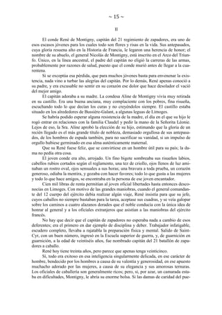 ~ 15 ~
II
El conde René de Montigny, capitán del 21 regimiento de zapadores, era uno de
esos escasos jóvenes para los cuales todo son flores y risas en la vida. Sus antepasados,
cuya gloria resuena alto en la Historia de Francia, le legaron una herencia de honor; el
nombre de su abuelo, el general Nicolás de Montigny, está inscrito en el Arco del Triunfo. Único, en la línea ancestral, el padre del capitán no eligió la carreras de las armas,
probablemente por razones de salud, puesto que el conde murió antes de llegar a la cuarentena.
Si se exceptúa esa pérdida, que para muchos jóvenes basta para envenenar la existencia, nada vino a turbar las alegrías del capitán. Por lo demás, René apenas conoció a
su padre, y era excusable no sentir en su corazón ese dolor que hace desolador el vació
del mejor amigo.
El capitán adoraba a su madre. La condesa Aline de Montigny vivía muy retirada
en su castillo. Era una buena anciana, muy complaciente con los pobres, fina risueña,
escuchando todo lo que decían los curas y no creyéndolos siempre. El castillo estaba
situado en los alrededores de Bussière-Galant, a algunas leguas de Limoges.
Se habría podido esperar alguna resistencia de la madre, el día en el que su hijo le
rogó entrar en relaciones con la familia Claudel y pedir la mano de la Señorita Léonie.
Lejos de eso, la Sra. Aline aprobó la elección de su hijo, estimando que la gloria de un
recién llegado es el más grande título de nobleza, demasiado orgullosa de sus antepasados, de los hombres de espada también, para no sacrificar su vanidad, si un impulso de
orgullo hubiese germinado en esa alma auténticamente maternal.
Que su René fuese feliz, que se convirtiese en un hombre útil para su país; la dama no pedía otra cosa.
El joven conde era alto, arrojado. Un fino bigote sombreaba sus risueños labios,
cabellos rubios cortados según el reglamento, una tez de criollo, ojos llenos de luz aminaban un rostro oval, ojos sensuales a sus horas; una bravura a toda prueba, un corazón
generoso, odiaba la mentira, y gozaba con hacer favores; todo lo que gusta a las mujeres
y todo lo que hace amigos, se encontraba en la persona de ese joven encantador.
Cien mil libras de renta permitían al joven oficial libertades hasta entonces desconocías en Limoges. Con motivo de las grandes maniobras, cuando el general comandante del 12 cuerpo del ejército debía realizar algún viaje, René insistía para que su jefe,
cuyos caballos no siempre bastaban para la tarea, aceptase sus cuadras, y se veía galopar
sobre los caminos a cuatro alazanos dorados que el noble conducía con la única idea de
honrar al general y a los oficiales extranjeros que asistían a las maniobras del ejército
francés.
No hay que decir que el capitán de zapadores no esperaba nada a cambio de esos
deferentes; era el primero en dar ejemplo de disciplina y deber. Trabajador infatigable,
escudero completo, llevaba a rajatabla la preparación física y mental. Salido de SaintCyr, con un buen número, ingresó en la Escuela superior de guerra, y, de guarnición en
guarnición, a la edad de veintiséis años, fue nombrado capitán del 21 batallón de zapadores a caballo.
René hoy tiene treinta años, pero parece que apenas tenga veinticinco.
Sí, todo era exitoso en esa inteligencia singularmente delicada, en ese carácter de
hombre, bendecido por los hombres a causa de su valentía y generosidad, en ese apuesto
muchacho adorado por las mujeres, a causa de su elegancia y sus amorosas ternuras.
Los oficiales de caballería son generalmente ricos; pero, si, por azar, un camarada estaba en dificultades, Montigny, le abría su enorme bolsa. Si las damas de caridad del pue-

 