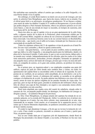 ~ 16 ~
blo realizaban una cuestación, sabían el camino que conduce a la calle Gaignolle, a la
casa Perrier donde vivía el capitán.
Sin embargo, el conde René mantuvo un duelo con un joven de Limoges, por una
actriz, la señorita Clara Mongibeaux, que, hacía dos meses, todavía era su amante. Fue
el oficial quien hirió a su adversario, un peligroso pendenciero. Ni un fracaso a relatar:
¡una suerte de todos los diablos! Cuando el 21 estaba en Rocquencourt, el joven oficial,
que podría dirigirse a Paris bastante fácilmente, obtuvo los primeros premios en el concurso hípico, y más de una mirada de mujer se encendía, en tiempos de cuaresma, ante
las proezas del Sr. de Montigny.
Hacía tres años ya, que el capitán vivía en un gran apartamento de la calle Gaignolle, a algunos metros de la plaza de la Prefectura, plaza tristemente célebre por la
muerte del coronel Billet, cargando en cabeza de sus coraceros al pueblo rebelado, más
bien extraviado. Una dolorosa historia como la de ese coronel famoso en Reichshoffen,
– un héroe aún, – que murió, con el sable en la mano, tiroteado por los franceses en una
encrucijada de un pueblo de Francia.
Todos los capitanes solteros del 21 de zapadores vivían de pensión en el hotel Perrier. Era una viejo costumbre, y René no quería contravenirla.
La casa – una gran barraca, – con un patio un poco sombrío, tenía su entrada principal que daba a la calle Gaignolle, y una pequeña puerta para los habituales, dando a la
plaza de la Ancienne-Comédie. Cuatro pisos, lo que es raro en provincias, daban asilo a
un mundo muy variado. Independientemente de los oficiales, para los cuales el tío Adan
tenía atenciones particulares, destacaban: jóvenes abogados, formando un apartado en
una pequeña mesa; actrices del teatro de Limoges, jóvenes que vivían a la mesa del anfitrión, en compañía de actores, en la gran sala común; pintores, un profesor de música,
un zapatero.
En el primer piso, un ingeniero-zahorí y sus empleados ocupaban una parte del
edificio, especie de jaula de vidrio donde unas sombras iban y venían, sin ruido; los
apartamentos del capitán René se encontraban sobre el rellano de la izquierda. Se componían de un vestíbulo, de un suntuoso salón amueblado, de un dormitorio y de un fumador – estilo oriental. Lucien, el ordenanza del capitán, se acostaba en un gabinete
contiguo a la habitación de su jefe. Se podía admirar una biblioteca con cinco mil volúmenes; armas de tosas las épocas colgaban de las paredes forradas de viejas telas. Un
gran lujo, pero un lujo de buen gusto, presidía la instalación del millonario oficial, muy
feliz de ofrecer una copa de fino champán y un cigarro a sus camaradas menos afortunados y alquilados con más sencillez.
René tenía alquilada una cuadra cerca del cuartel de caballería, situada sobre la
carretera de Aix, un pequeño pueblo donde, los domingos, los habitantes de Limoges se
dirigían a pasear, – un auténtico Bougival de provincia.
La Srta. Clara Mongibeaux, la antigua amante del capitana fue dotada de un encantador palacete, en la avenida del Champs-de- Julliet. La señorita tuvo el primer empleo de ingenua en el teatro; fue una chica valiente, muy enamorada de su arte, muy
enamorada de su amante. Lloró mucho, en el momento de la separación previa, y las
rentas que le fueron libremente dispensadas, no pudieron consolarla; pero no era mujer
de hacer inútiles escenas.
El conde le rogó abandonar Limoges, a fin de que no tuviese la tentación de volver a verlo. Clara vendió su palacete, rescindió su contrato con el teatro y partió para
Niza, sin pensar regresar.
Fue en una velada dada por el ingeniero jefe del departamento, donde René de
Montigny fue presentado a las damas Claudel; y esa noche, el flechazo no fue una vana
palabra.

 