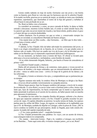 ~ 17 ~
Léonie estaba radiante en traje de noche; Germaine casi tan joven y tan bonita
como su hijastra; pero René no veía más que los hermosos ojos de la señorita Claudel.
Si la madre era bella, graciosa en su sonrisa de mujer, su mirada no tenía esas claridades
repentinas, espontaneas, que iluminaban el rostro de la hija del general y turbaban al
oficial hasta lo más profundo de su ser.
No. René no había visto a Germaine.
La consideró un momento; y como, un poco cansada de bailar, la dama se había
retirado a descansar, mientras Léonie bailaba aún, el conde se sintió atraído hacia ella.
Le pareció que ante esa joven mamá tan risueña y tan benevolente, podría atraer el goce
y el amor del que su corazón desbordaba.
Ambos charlaron. Era la primera vez que se veían; y. conservando siempre los
modales en sociedad, se concedieron libertades de buenos amigos.
–Una mamá tiene un libro oculto, - dijo Germaine, – un libro que lo dice todo…
¿Usted ama a Léonie, señor?
–Sí, Señora.
Y además, la Sra. Claudel, feliz de haber adivinado los sentimientos del joven, se
lanzó a un elogio extraordinario de su hijastra, de su Léonie, a la que amaba como si
hubiese sido su madre. Ella leyó un cuadro tan vivo de la paz y de la felicidad que reinaban en las Bastidas que el enamorado experimentó deliciosas embriagueces.
En ese momento, un bailarín traía a Léonie del bazo. El oficial se levantó para
abrir paso a la joven muchacha e, inclinándose, como hombre de mundo:
–Si no estáis demasiado fatigada, Señorita, ¿me hacéis el honor de concederme el
primer vals?
La señorita Claudel aceptó, y bailaron.
Había allí tal armonía de formas y de contornos, tanta gracia y viveza juvenil en
esos brazos de hombre y de mujer enlazados, que un estremecimiento de admiración o
de celos – nunca se saben esas cosas – corría a lo largo de la galería de las damas y de
las solteronas.
El capitán y Léonie se miraron a los ojos, y comprendieron que se pertenecían para siempre.
Algunas semanas más tarde, la condesa Aline de Montigny se dirigía a las Bastidas, y el joven oficial acababa victoriosamente su campaña amorosa.
Dieron largos paseos, bajo los bosques sombríos del parque, a través de la campiña reverdecida. A veces René y su novia veían venir a Germain junto a ellos, tierna vigilante que, lejos de importunarlos, les hacía comprender que la mamá se regocijaba de
haber penetrado la primera en el secreto de los amores, de haber puesto todo en marcha
para apresurar el matrimonio.
Se sentaban los tres sobre los céspedes floridos del parque, enfrente a los chorros
de agua que esparcían cantarines rocíos; a la Sra. Claudel le gustaba escuchar los proyectos de viajes. El capitán obtendría un permiso: la noche misma de bodas, los esposos
partían para las orillas del Rhin. Luego, de regreso, se instalarían en la espléndida casa
que el Sr. de Montigny acababa de alquilar en Limoges, sobre la plaza de Aisne. ¡Oh! la
nueva condesa no tendría de que preocuparse, desde su llegada, pues todo estaría dispuesto: la madre del capitán respondía de todo.
-–¿Y los viejos quedarán solos? – suspiraba Germaine.
La Sra. Claudel pronunciaba esas palabras: los viejos, con un acento de tristeza,
cuya amargura todavía no comprendía.
–No, mamá, – intervenía Léonie.– Papá y tú, vendréis a Limoges; nos recibiréis
en las Bastidas… Tanto aquí como allá; viviremos siempre juntos, ¿no es así, René?

 