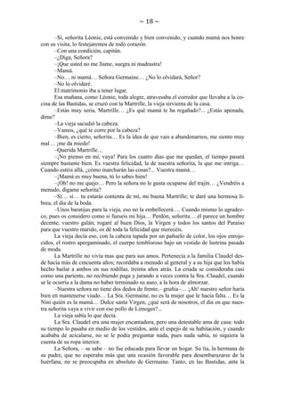 ~ 18 ~
–Sí, señorita Léonie, está convenido y bien convenido; y cuando mamá nos honre
con su visita, lo festejaremos de todo corazón.
–Con una condición, capitán.
–¿Diga, Señora?
–¡Que usted no me llame, suegra ni madrastra!
–Mamá.
–No… ni mamá… Señora Germaine… ¿No lo olvidará, Señor?
–No lo olvidaré.
El matrimonio iba a tener lugar.
Esa mañana, como Léonie, toda alegre, atravesaba el corredor que llevaba a la cocina de las Bastidas, se cruzó con la Martrille, la vieja sirvienta de la casa.
–Estás muy seria, Martrille… ¿Es qué mamá te ha regañado?... ¿Estás apenada,
dime?
–La vieja sacudió la cabeza.
–Vamos, ¿qué te corre por la cabeza?
–Bien, es cierto, señorita… Es la idea de que vais a abandonarnos, me siento muy
mal… ¡me da miedo!
–Querida Martrille…
–¡No pienso en mí, vaya! Para los cuatro días que me quedan, el tiempo pasará
siempre bastante bien. Es vuestra felicidad, la de nuestra señorita, la que me intriga…
Cuando estéis allá, ¿cómo marcharán las cosas?... Vuestra mamá…
–¡Mamá es muy buena, tú lo sabes bien!
–¡Oh! no me quejo… Pero la señora no le gusta ocuparse del trajín… ¿Vendréis a
menudo, dígame señorita?
–Sí… sí… tu estarás contenta de mí, mi buena Martrille; te daré una hermosa librea, el día de la boda.
–Unos baratijas para la vieja, eso no la embellecerá…. Cuando mismo lo agradezco, pues os considero como si fueseis mi hija… Perdón, señorita… él parece un hombre
decente, vuestro galán; rogaré al buen Dios, la Virgen y todos los santos del Paraíso
para que vuestro marido, os dé toda la felicidad que merecéis.
La vieja decía eso, con la cabeza tapada por un pañuelo de color, los ojos enrojecidos, el rostro apergaminado, el cuerpo tembloroso bajo un vestido de lustrina pasado
de moda.
La Martrille no vivía mas que para sus amos. Pertenecía a la familia Claudel desde hacía más de cincuenta años; recordaba a menudo al general y a su hija que los había
hecho bailar a ambos en sus rodillas, treinta años atrás. La criada se consideraba casi
como una pariente, no recibiendo paga y jurando a veces contra la Sra. Claudel, cuando
se le ocurría a la dama no haber terminado su aseo, a la hora de almorzar.
–Nuestra señora no tiene dos dedos de frente,– gruñía–… ¡Ah! nuestro señor haría
bien en mantenerse viudo… La Sra. Germaine, no es la mujer que le hacía falta… Es la
Nini quién es la mamá… Dulce santa Virgen, ¿qué será de nosotros, el día en que nuestra señorita vaya a vivir con ese pollo de Limoges?...
La vieja sabía lo que decía.
La Sra. Claudel era una mujer encantadora, pero una detestable ama de casa: todo
su tiempo lo pasaba en medio de los vestidos, ante el espejo de su habitación, y cuando
acababa de acicalarse, no se le podía preguntar nada, pues nada sabía, ni siquiera la
cuenta de su ropa interior.
La Señora, – se sabe – no fue educada para llevar un hogar. Su tía, la hermana de
su padre, que no esperaba más que una ocasión favorable para desembarazarse de la
huérfana, no se preocupaba en absoluto de Germaine. Tanto, en las Bastidas, ante la

 