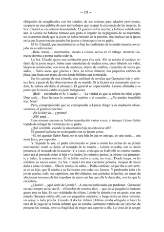 ~ 19 ~
obligación de arreglárselas con los criados, de dar ordenas para adquirir provisiones,
ocuparse en una palabra de esos mil trabajos que ocupan la existencia de las mujeres, la
Sra. Claudel se encontraba desorientada. El general sufría mucho; y hubiese sufrido más
aún, si Léonie no hubiese tomado con gusto el reparar las negligencia de su madrastra,
no solamente desde que la joven se había retirado de la pensión, sino incluso en la época
en la que la pensionistas pasaba los jueves y domingos con su padre.
El Sr. Claudel, que encontraba en su hija las cualidades de la madre muerta, no cejaba en su admiración:
–Hola, mamá, – murmuraba, viendo a Léonie activa en el trabajo, mientras Gemaine dormía a pierna suelta todavía.
La Sra. Claudel quiso una habitación para ella sola. Allí se notaba el carácter infantil de la joven mujer. Sobre unas estanterías de madera rosa, unos bibelots sin valor,
lámparas minúsculas, servicios de muñecas, objeto de cotillón, recuerdos de bailes pasados, – flores secas, que gracias a Dios, no tenían historia; dos pequeños estribos de
plata, una fusta con pomo de oro donde brillaba una esmeralda.
En los cajones de una cómoda, una multitud de novelas que Germaine leía y volvía a leer, a pesar de las observaciones de su marido. Si la lectura era demasiado cautivadora, la señora olvidaba el almuerzo. El general se impacientaba. Léonie afirmaba a su
padre que la mamá estaba un podo indispuesta.
–¡Bah! – exclamaba el Sr. Claudel… – La verdad es que la señora ha leído algún
libro malo… Esas lecturas le corroen el espíritu y el corazón…. ¿No puedes impedirle
leer, Nini?
Pero, comprendiendo que no correspondía a Léonie dirigir a su madrastra observaciones, el general concluía:
–¡Se lo diré yo… y pronto!
–¡Oh! papá…
Esas mismas escenas se habían reproducido varias veces, y siempre Léonei había
tratado de mitigar las violencias de su padre.
¿Qué ocurriría, cuando la encantadora hija no estuviese allí?
El general hablaba en su despacho con su futuro yerno.
–Sí, mi querido Señor René, no es una hija lo que os entrego, es una santa… una
santa laica, por supuesto…
Y, bajando la voz, el padre enternecido se puso a contar las dichas de su primer
matrimonio: contó su dolor, al recuerdo de la muerta… Léonie evocaba, con su única
presencia, el recuerdo de la ausente. Y a veces, creía que su Gabrielle no estaba muerta,
tanto era el parecido entre la hija y la madre; los mismos gestos, la misma voz penetrante y dulce, la misma sonrisa. Él se había vuelto a casar, un viejo.. Desde luego, no lamentaba su nueva unión. La Sra. Claudel era una excelente persona, incapaz de hacer
daño a alma viviente… Ella lo amaba; lo sabía… Podía confesar, al que iba a convertirse en su hijo, que él amaba a su Germaine con todas sus fuerzas. Y perdonaba todo a la
joven esposa, todo, sus caprichos, sus frivolidades, sus actitudes infantiles, en razón de
afectuosas ternuras, de los impulsos de amor con los que ella le deparaba, con los que lo
encantaba.
¿Léonie?... ¿qué decir de Léonie?... A esta no había nada que perdonar. Germaine
no era siempre seria; era él, – el hombre de sesenta años, – que no se juzgaba lo bastante
grave ante su hija. En sus veleidades de cólera, Léonie lo detenía con un gesto, con una
mirada. Siempre estaba allí, con sus pequeños cuidados; y luego tenía un alma valiente,
un coraje a toda prueba. Cuando el doctor Adrien Delmas estaba obligado a hacer la
cura de la yaga de la herida infernal que no curaba, Germaine trataba de ser valiente, de
preparar las vendas, pero su fragilidad de mujer era superior a ella. La vista de la sangre

 