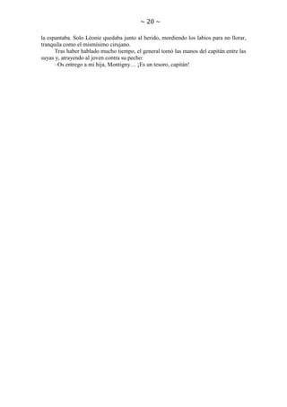 ~ 20 ~
la espantaba. Solo Léonie quedaba junto al herido, mordiendo los labios para no llorar,
tranquila como el mismísimo cirujano.
Tras haber hablado mucho tiempo, el general tomó las manos del capitán entre las
suyas y, atrayendo al joven contra su pecho:
–Os entrego a mi hija, Montigny… ¡Es un tesoro, capitán!

 