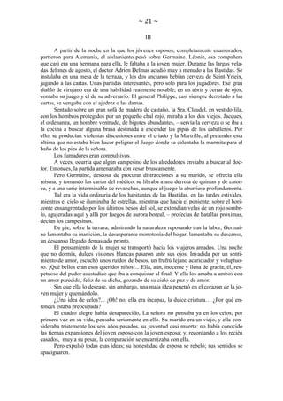 ~ 21 ~
III
A partir de la noche en la que los jóvenes esposos, completamente enamorados,
partieron para Alemania, el aislamiento pesó sobre Germaine. Léonie, esa compañera
que casi era una hermana para ella, le faltaba a la joven mujer. Durante las largas veladas del mes de agosto, el doctor Adrien Delmas acudió muy a menudo a las Bastidas. Se
instalaba en una mesa de la terraza, y los dos ancianos bebían cerveza de Saint-Yrieix,
jugando a las cartas. Unas partidas interesantes, pero solo para los jugadores. Ese gran
diablo de cirujano era de una habilidad realmente notable; en un abrir y cerrar de ojos,
contaba su juego y el de su adversario. El general Philippe, casi siempre derrotado a las
cartas, se vengaba con el ajedrez o las damas.
Sentado sobre un gran sofá de madera de castaño, la Sra. Claudel, en vestido lila,
con los hombros protegidos por un pequeño chal rojo, miraba a los dos viejos. Jacques,
el ordenanza, un hombre ventrudo, de bigotes abundantes, – servía la cerveza o se iba a
la cocina a buscar alguna brasa destinada a encender las pipas de los caballeros. Por
ello, se producían violentas discusiones entre el criado y la Martrille, al pretender esta
última que no estaba bien hacer peligrar el fuego donde se calentaba la marmita para el
baño de los pies de la señora.
Los fumadores eran compulsivos.
A veces, ocurría que algún campesino de los alrededores enviaba a buscar al doctor. Entonces, la partida amenazaba con cesar bruscamente.
Pero Germaine, deseosa de procurar distracciones a su marido, se ofrecía ella
misma; y tomando las cartas del médico, se libraba a una derrota de quintas y de catorce, y a una serie interminable de revanchas, aunque el juego la aburriese profundamente.
Tal era la vida ordinaria de los habitantes de las Bastidas, en las tardes estivales,
mientras el cielo se iluminaba de estrellas, mientras que hacia el poniente, sobre el horizonte ensangrentado por los últimos besos del sol, se extendían velas de un rojo sombrío, agujeradas aquí y allá por fuegos de aurora boreal, – profecías de batallas próximas,
decían los campesinos.
De pie, sobre la terraza, admirando la naturaleza reposando tras la labor, Germaine lamentaba su inanición, la desesperante monotonía del hogar, lamentaba su descanso,
un descanso llegado demasiado pronto.
El pensamiento de la mujer se transportó hacia los viajeros amados. Una noche
que no dormía, dulces visiones blancas pasaron ante sus ojos. Invadida por un sentimiento de amor, escuchó unos ruidos de besos, un frufrú lejano acariciador y voluptuoso. ¡Qué bellos eran esos queridos niños!... Ella, aún, inocente y llena de gracia; él, respetuoso del pudor asustadizo que iba a conquistar al final. Y ella los amaba a ambos con
un amor parecido, feliz de su dicha, gozando de su cielo de paz y de amor.
Sin que ella lo desease, sin embargo, una mala idea penetró en el corazón de la joven mujer y quemándolo.
¿Una idea de celos?... ¡Oh! no, ella era incapaz, la dulce criatura… ¿Por qué entonces estaba preocupada?
El cuadro alegre había desaparecido, La señora no pensaba ya en los celos; por
primera vez en su vida, pensaba seriamente en ello. Su marido era un viejo, y ella consideraba tristemente los seis años pasados, su juventud casi muerta; no había conocido
las tiernas expansiones del joven esposo con la joven esposa; y, recordando a los recién
casados, muy a su pesar, la comparación se encarnizaba con ella.
Pero expulsó todas esas ideas; su honestidad de esposa se rebeló; sus sentidos se
apaciguaron.

 