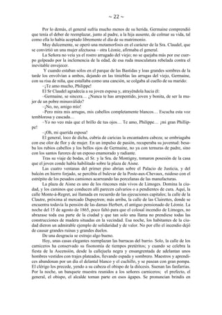 ~ 22 ~
Por lo demás, el general sufría mucho menos de su herida. Germaine comprendió
que tenía el deber de reemplazar, junto al padre, a la hija ausente, de colmar su vida, tal
como ella lo había aceptado libremente el día de su matrimonio.
Muy dulcemente, se operó una metamorfosis en el carácter de la Sra. Claudel, que
se convirtió un una mujer afectuosa – otra Léonie, afirmaba el general.
La Señora no veía ya el rostro arrugado del viejo; no se quejaba más por ese cuerpo golpeado por la inclemencia de la edad, de esa ruda musculatura rebelada contra el
inevitable envejecer.
Y cuando estaban solos en el parque de las Bastidas y loas grandes sombres de la
tarde los envolvían a ambos, dejando en las tinieblas las arrugas del viejo, Germaine,
con su risa de niña, que estallaba como una canción, se colgaba al cuello de su marido:
–¡Te amo mucho, Philippe!
El Sr Claudel agradecía a su joven esposa y, atrayéndola hacia él:
–Germaine, se sincera… ¿Nunca te has arrepentido, joven y bonita, de ser la mujer de un pobre minusválido?
–¡No, no, amigo mío!
–Pero mira mis arrugas, mis cabellos completamente blancos… Escucha esta voz
temblorosa y cascada…
–Yo no veo más que el brillo de tus ojos… Te amo, Philippe… ¡mi gran Phillippe!
–¡Oh, mi querida esposa!
El general, loco de dicha, cubría de caricias la encantadora cabeza; se embriagaba
con ese olor de flor y de mujer. En un impulso de pasión, recuperaba su juventud: besaba los rubios cabellos y los bellos ojos de Germaine, no ya con ternuras de padre, sino
con los santos furores de un esposo enamorado y radiante.
Tras su viaje de bodas, el Sr. y la Sra. de Montigny, tomaron posesión de la casa
que el joven conde había habilitado sobre la plaza de Aisne.
Las cuatro ventanas del primer piso abrían sobre el Palacio de Justicia, y del
balcón en hierro forjado, se percibía el bulevar de la Poste-aux-Chevaux, ruidoso con el
estrépito de los pesados camiones acarreando las porcelanas de las manufacturas.
La plaza de Aisne es uno de los rincones más vivos de Limoges. Domina la ciudad, y los caminos que conducen allí parecen calvarios o a pendientes de cura. Aquí, la
calle Monte-á-Regret, así llamada en recuerdo de las ejecuciones capitales; la calle de la
Clautre, próxima al mercado Dupuytren; más arriba, la calle de las Clairettes, donde se
encuentra todavía la pensión de las damas Herbert, el antiguo pensionado de Léonie. La
noche del 15 de agosto de 1865, poco faltó para que el colosal incendio de Limoges, no
abrazase toda esa parte de la ciudad y que tan solo una llama no prendiese todas las
construcciones de madera situadas en la vecindad. Esa noche, los habitantes de la ciudad dieron un admirable ejemplo de solidaridad y de valor. No por ello el incendio dejó
de causar grandes ruinas y grandes duelos.
De una desgracia se extrajo algo bueno.
Hoy, unas casas elegantes reemplazan las barracas del barrio. Solo, la calle de los
carniceros ha conservado su fisonomía de tiempos pretéritos; y cuando se celebra la
fiesta de la Ascensión, desde la callejuela negra y ensangrentada de adelantan unos
hombres vestidos con trajes plateados, llevando espada y sombrero. Maestros y aprendices abandonan por un día el delantal blanco y el cuchillo, y se pasean con gran pompa.
El clérigo los precede, yendo a su cabeza el obispo de la diócesis. Suenan las fanfarrias.
Por la noche, un banquete muestra reunidos a los señores carniceros; el prefecto, el
general, el obispo, el alcalde toman parte en esos ágapes. Se pronuncian brindis en

 